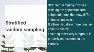 Stratiﬁed
random sampling
Stratiﬁed sampling involves
dividing the population into
subpopulations that may differ
in important ways.
It allows you draw more precise
conclusions by
ensuring that every subgroup is
properly represented in the
sample.
 
