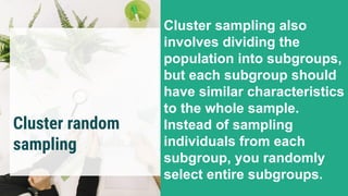 Cluster random
sampling
Cluster sampling also
involves dividing the
population into subgroups,
but each subgroup should
have similar characteristics
to the whole sample.
Instead of sampling
individuals from each
subgroup, you randomly
select entire subgroups.
 
