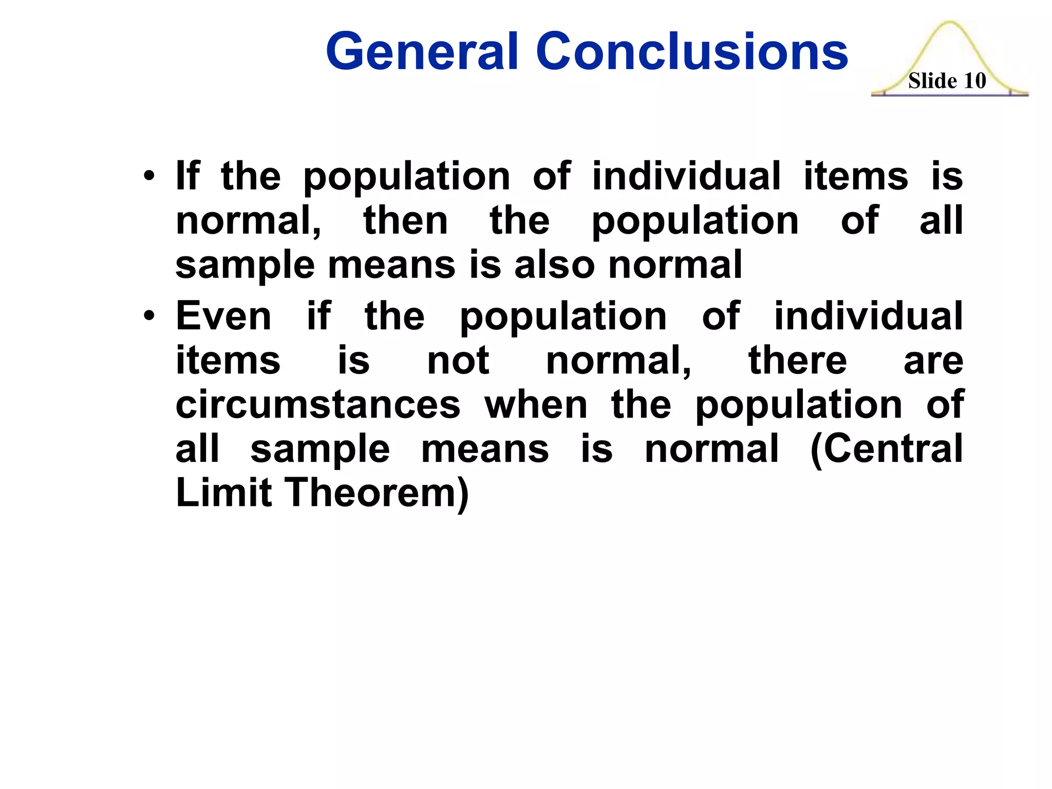 General Conclusions

Slide 10

• If the population of individual items is
normal, then the population of all
sample means is also normal
• Even if the population of individual
items is not normal, there are
circumstances when the population of
all sample means is normal (Central
Limit Theorem)

 