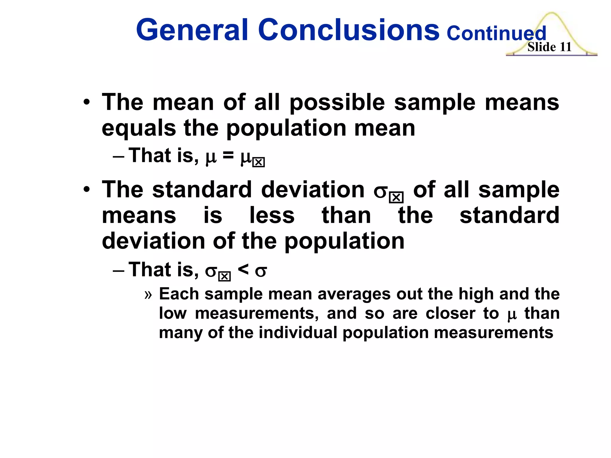 General Conclusions Continued 11
Slide
• The mean of all possible sample means
equals the population mean
– That is, m = mx

• The standard deviation sx of all sample
means is less than the standard
deviation of the population
– That is, sx < s
» Each sample mean averages out the high and the
low measurements, and so are closer to m than
many of the individual population measurements

 