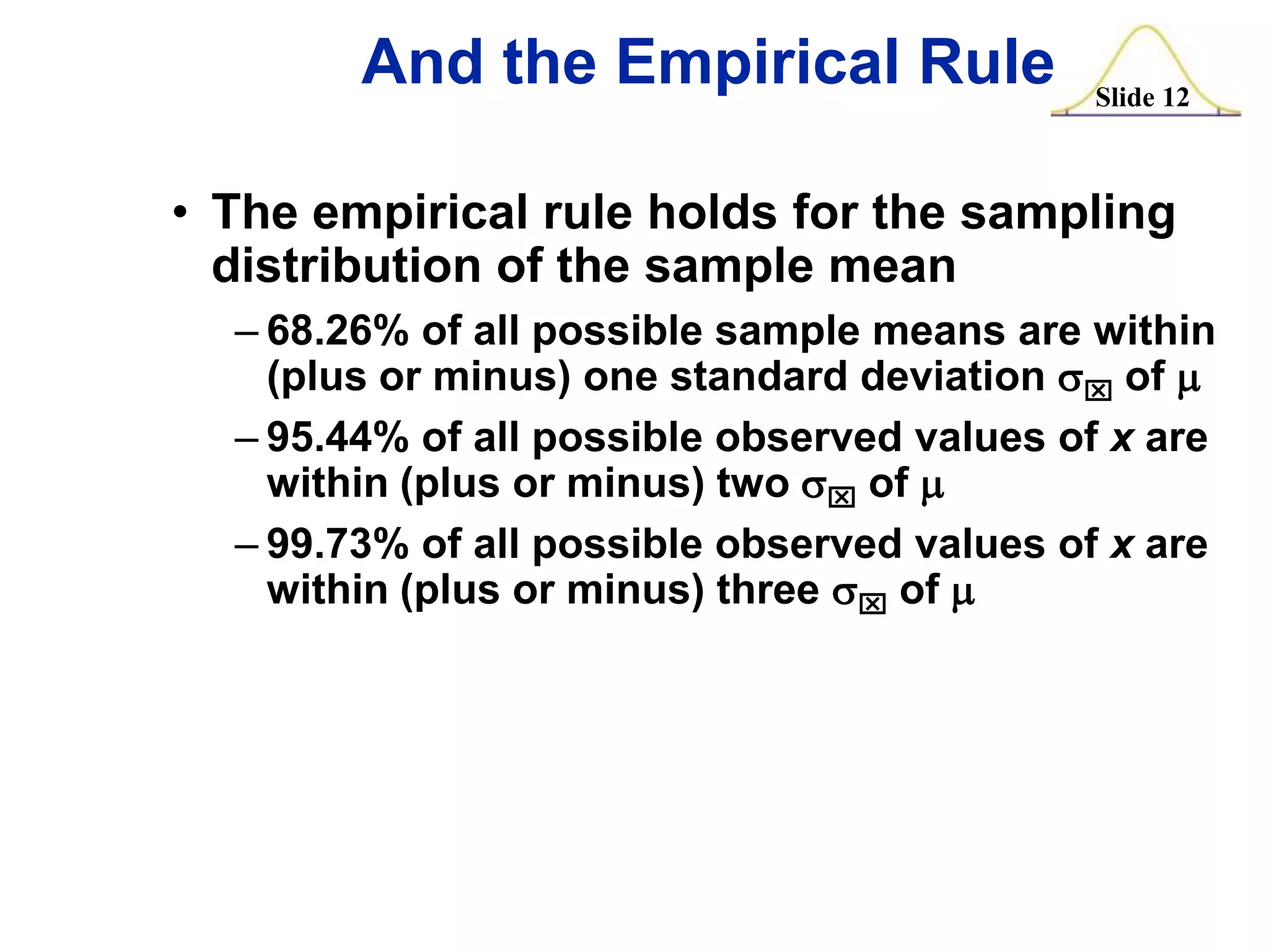 And the Empirical Rule

Slide 12

• The empirical rule holds for the sampling
distribution of the sample mean
– 68.26% of all possible sample means are within
(plus or minus) one standard deviation sx of m
– 95.44% of all possible observed values of x are
within (plus or minus) two sx of m
– 99.73% of all possible observed values of x are
within (plus or minus) three sx of m

 