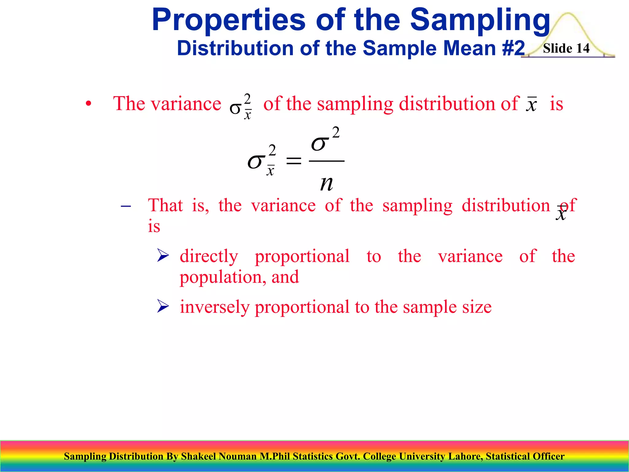 Properties of the Sampling
Distribution of the Sample Mean #2

Slide 14

• The variance s 2 of the sampling distribution of x is
x

s 
2
x

s2
n

 That is, the variance of the sampling distribution x
of
is
 directly proportional to the variance of the
population, and
 inversely proportional to the sample size

Sampling Distribution By Shakeel Nouman M.Phil Statistics Govt. College University Lahore, Statistical Officer

 