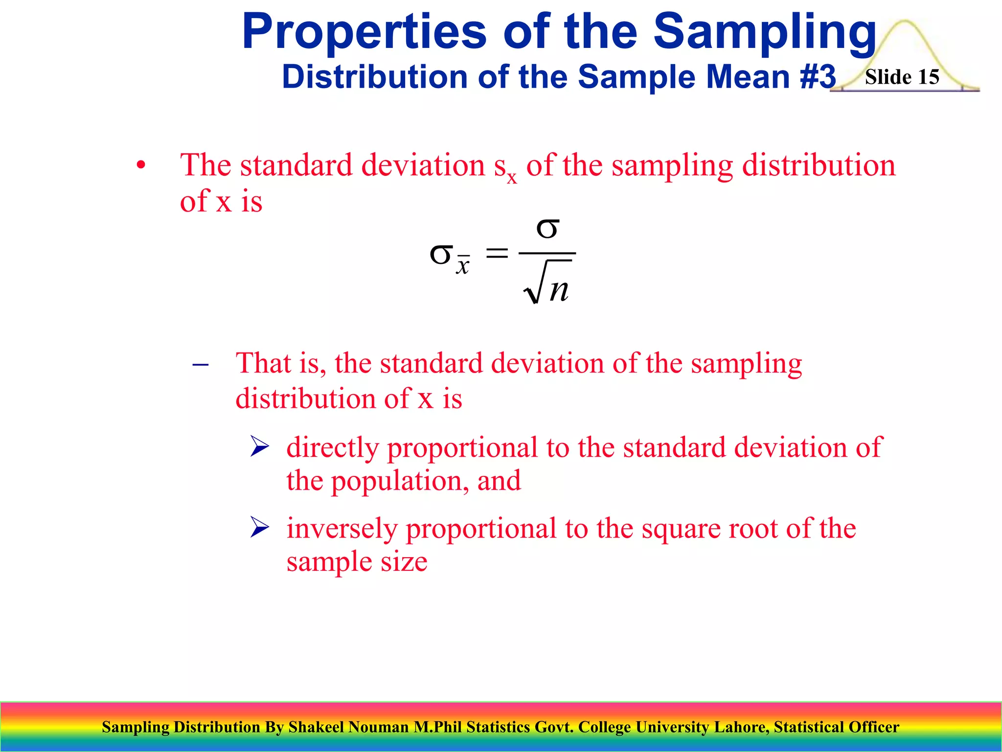 Properties of the Sampling
Distribution of the Sample Mean #3

Slide 15

• The standard deviation sx of the sampling distribution
of x is

sx 

s

n

 That is, the standard deviation of the sampling
distribution of x is
 directly proportional to the standard deviation of
the population, and
 inversely proportional to the square root of the
sample size

Sampling Distribution By Shakeel Nouman M.Phil Statistics Govt. College University Lahore, Statistical Officer

 