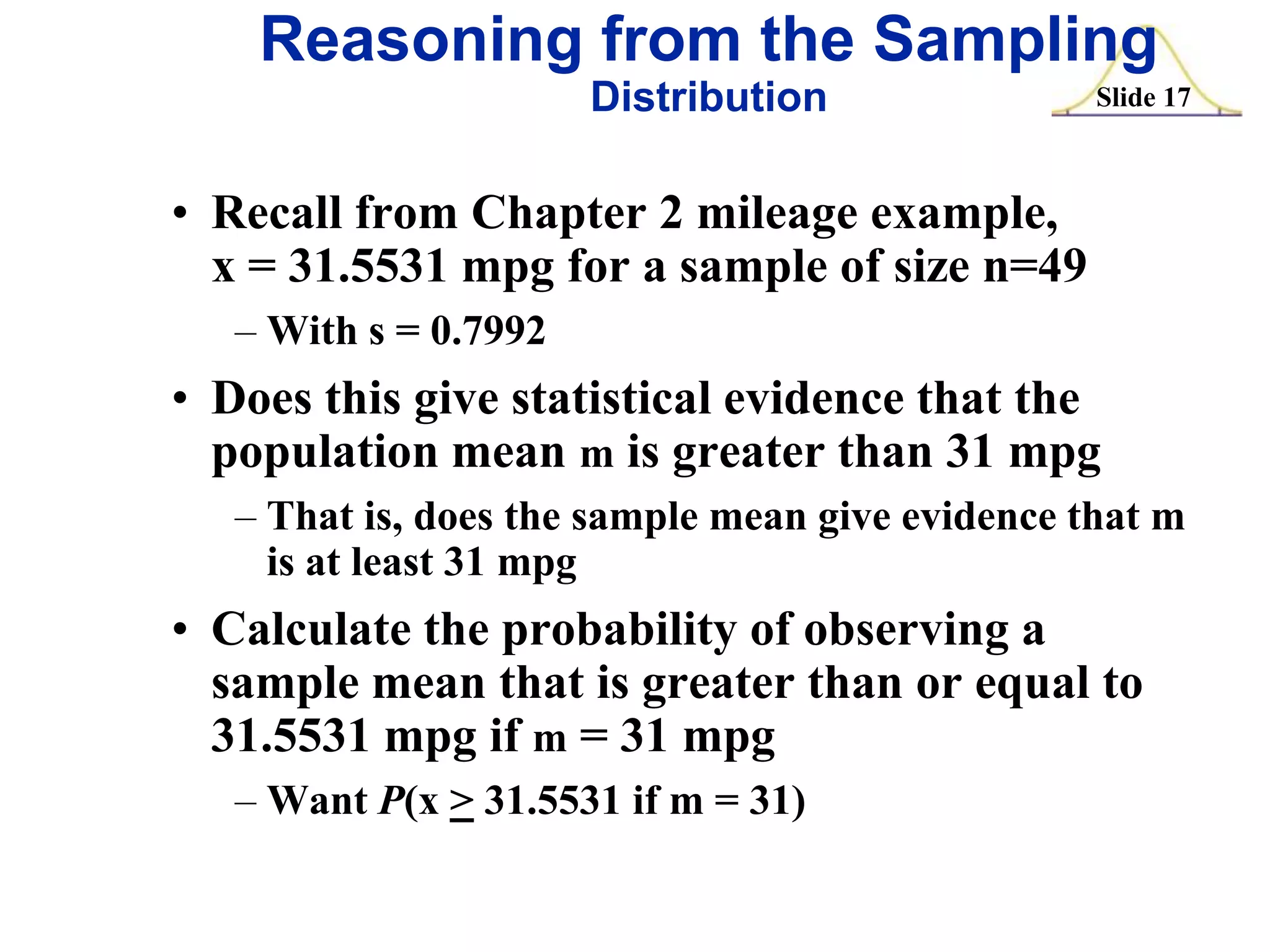 Reasoning from the Sampling
Distribution

Slide 17

• Recall from Chapter 2 mileage example,
x = 31.5531 mpg for a sample of size n=49
– With s = 0.7992

• Does this give statistical evidence that the
population mean m is greater than 31 mpg
– That is, does the sample mean give evidence that m
is at least 31 mpg

• Calculate the probability of observing a
sample mean that is greater than or equal to
31.5531 mpg if m = 31 mpg
– Want P(x > 31.5531 if m = 31)

 