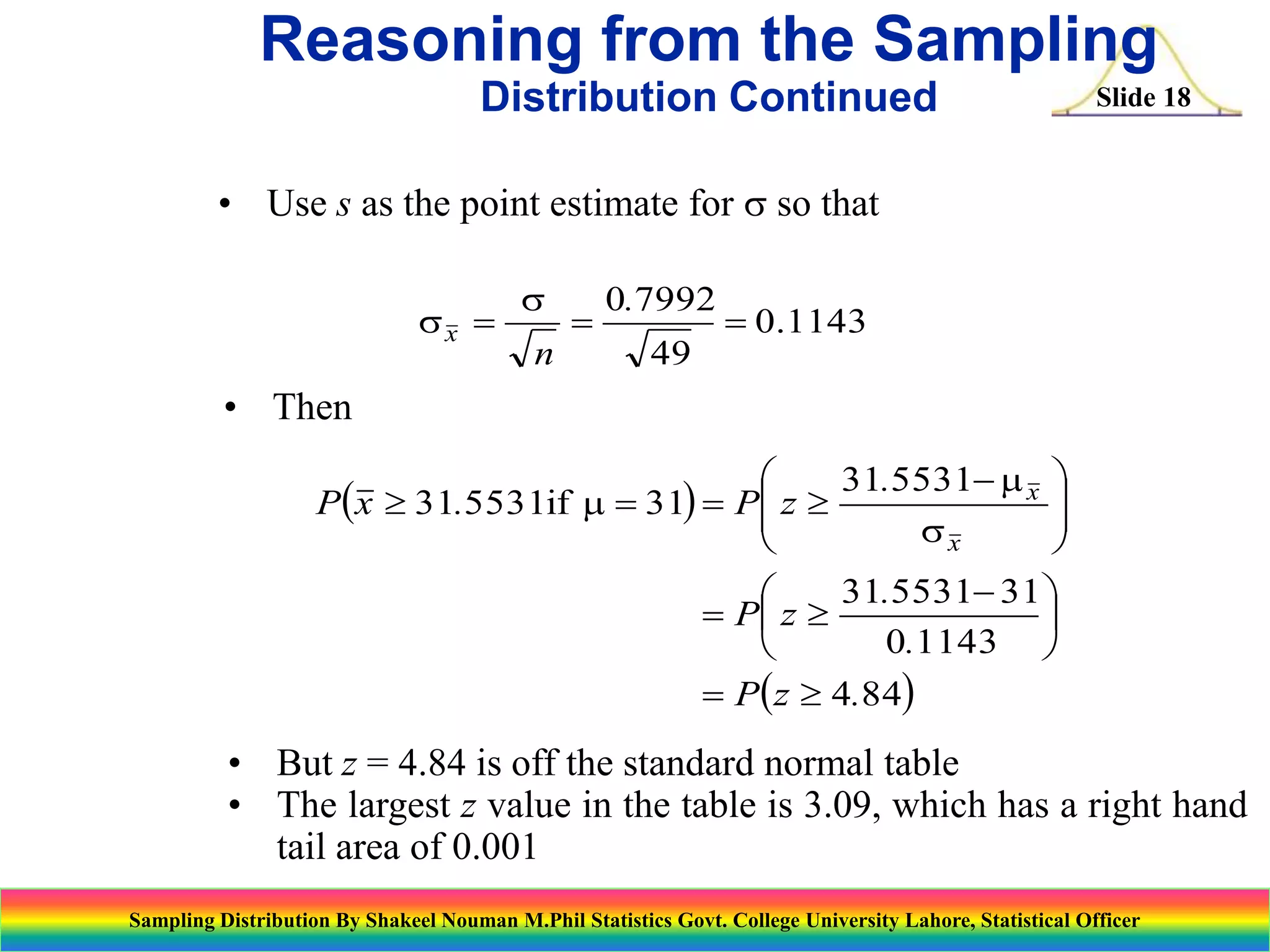 Reasoning from the Sampling
Distribution Continued

Slide 18

• Use s as the point estimate for s so that
sx 

s
n



0.7992

 0.1143

49

• Then

31.5531 m x 

Px  31.5531if m  31  P z 


sx


31.5531 31 

 P z 

0.1143 

 Pz  4.84

• But z = 4.84 is off the standard normal table
• The largest z value in the table is 3.09, which has a right hand
tail area of 0.001
Sampling Distribution By Shakeel Nouman M.Phil Statistics Govt. College University Lahore, Statistical Officer

 