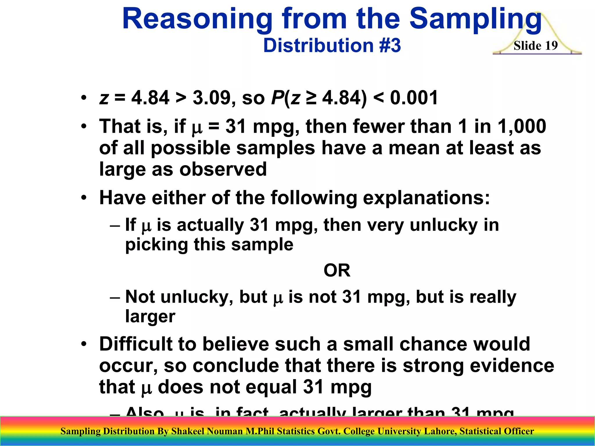 Reasoning from the Sampling
Distribution #3

Slide 19

• z = 4.84 > 3.09, so P(z ≥ 4.84) < 0.001
• That is, if m = 31 mpg, then fewer than 1 in 1,000
of all possible samples have a mean at least as
large as observed
• Have either of the following explanations:
– If m is actually 31 mpg, then very unlucky in
picking this sample
OR
– Not unlucky, but m is not 31 mpg, but is really
larger

• Difficult to believe such a small chance would
occur, so conclude that there is strong evidence
that m does not equal 31 mpg
– Also, m is, in fact, actually larger than 31 mpg
Sampling Distribution By Shakeel Nouman M.Phil Statistics Govt. College University Lahore, Statistical Officer

 