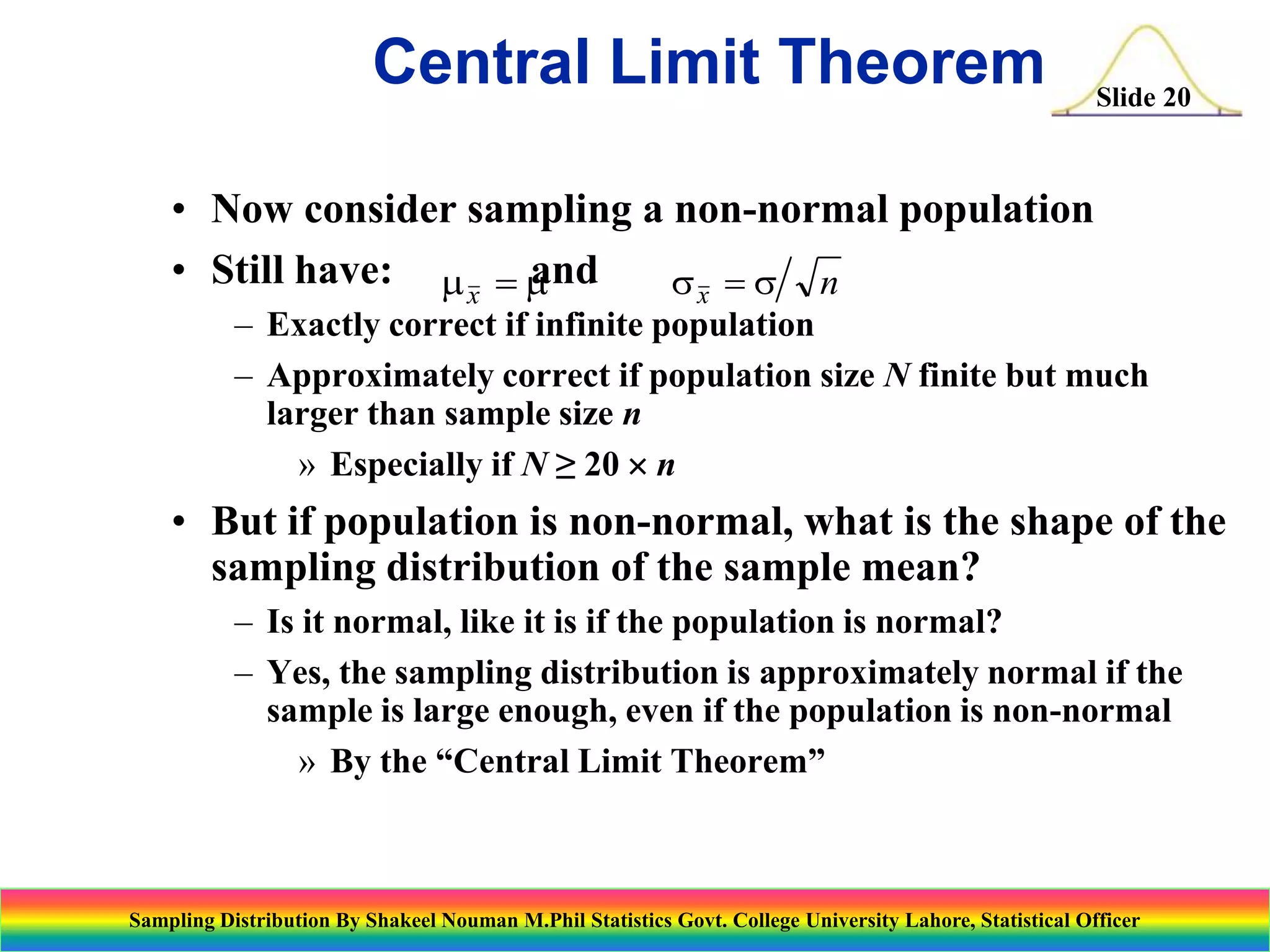 Central Limit Theorem

Slide 20

• Now consider sampling a non-normal population
• Still have: m x  m
and
sx  s n

– Exactly correct if infinite population
– Approximately correct if population size N finite but much
larger than sample size n
» Especially if N ≥ 20  n

• But if population is non-normal, what is the shape of the
sampling distribution of the sample mean?
– Is it normal, like it is if the population is normal?
– Yes, the sampling distribution is approximately normal if the
sample is large enough, even if the population is non-normal
» By the “Central Limit Theorem”

Sampling Distribution By Shakeel Nouman M.Phil Statistics Govt. College University Lahore, Statistical Officer

 