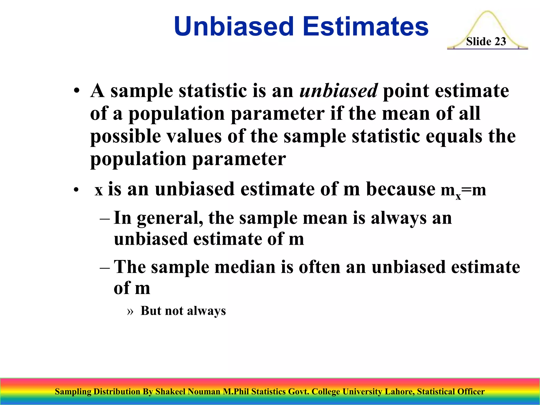 Unbiased Estimates

Slide 23

• A sample statistic is an unbiased point estimate
of a population parameter if the mean of all
possible values of the sample statistic equals the
population parameter
• x is an unbiased estimate of m because mx=m
– In general, the sample mean is always an
unbiased estimate of m
– The sample median is often an unbiased estimate
of m
» But not always

Sampling Distribution By Shakeel Nouman M.Phil Statistics Govt. College University Lahore, Statistical Officer

 