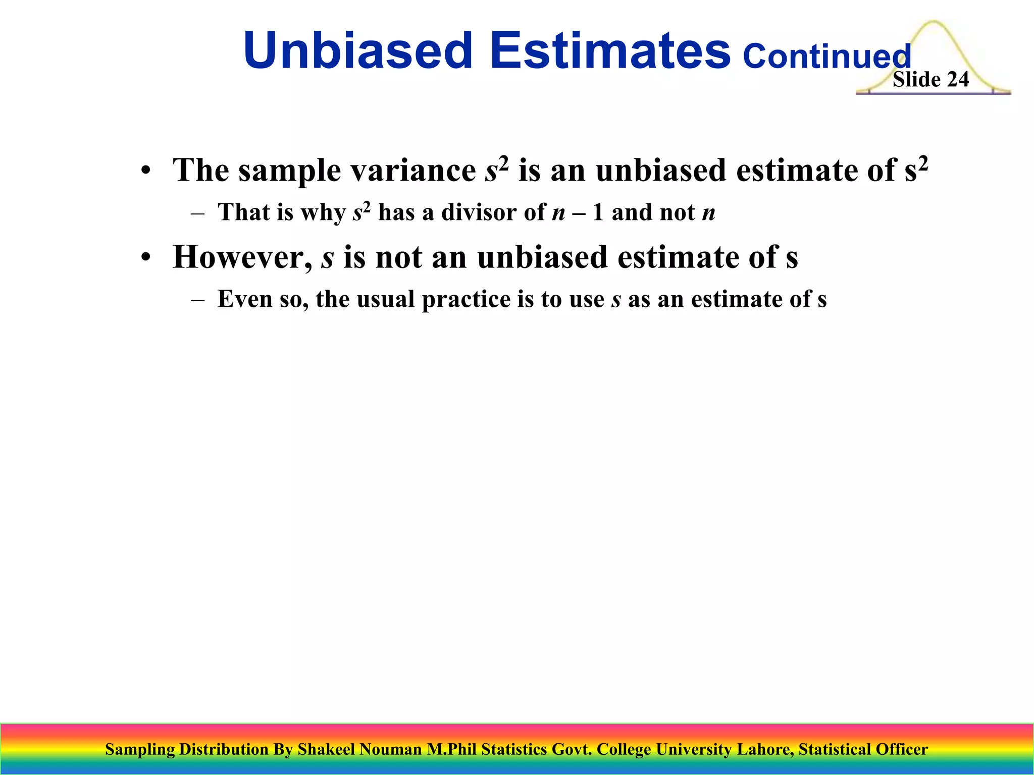 Unbiased Estimates Continued 24
Slide
• The sample variance s2 is an unbiased estimate of s2
– That is why s2 has a divisor of n – 1 and not n

• However, s is not an unbiased estimate of s
– Even so, the usual practice is to use s as an estimate of s

Sampling Distribution By Shakeel Nouman M.Phil Statistics Govt. College University Lahore, Statistical Officer

 