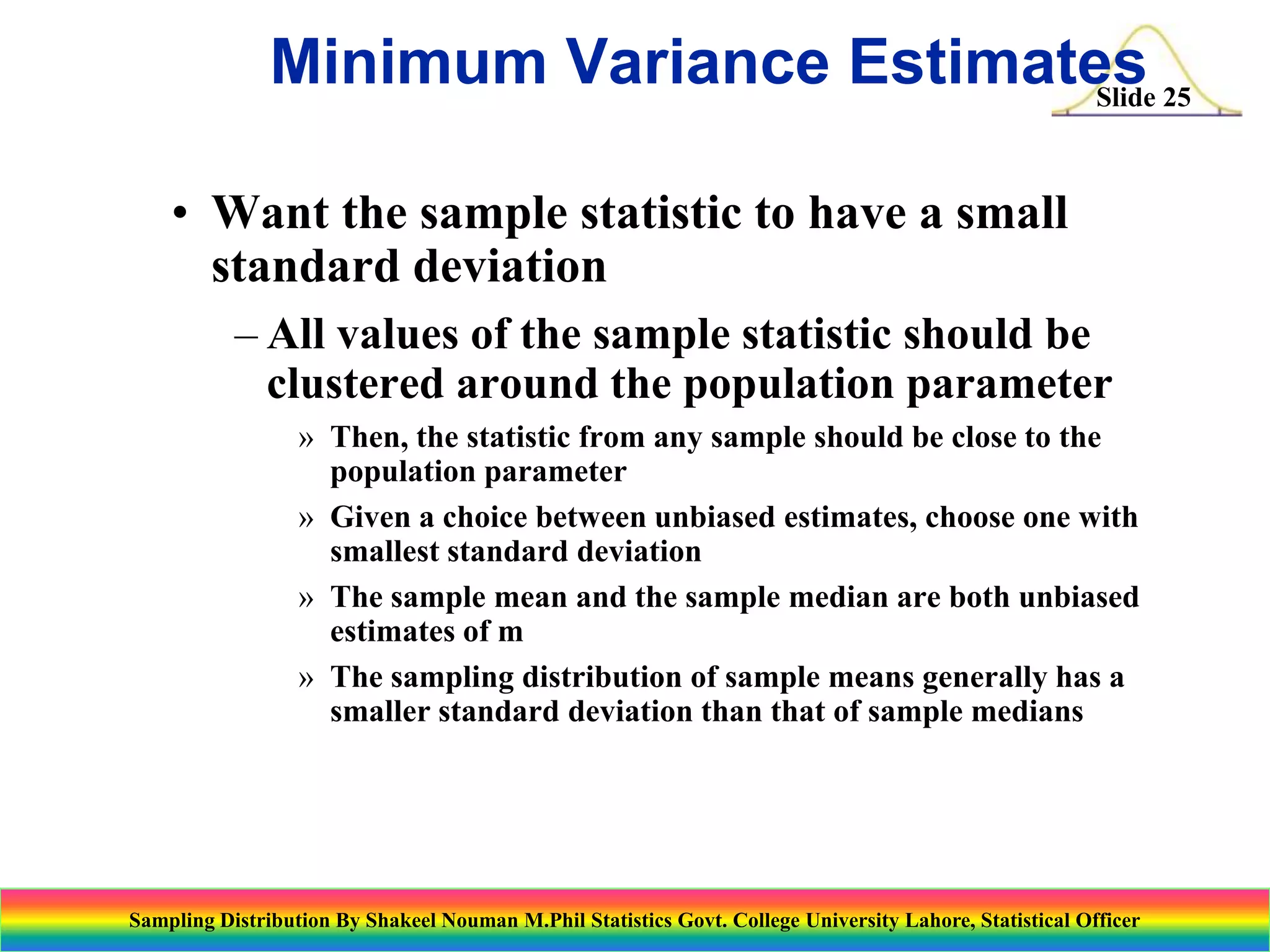 Minimum Variance Estimates 25
Slide
• Want the sample statistic to have a small
standard deviation
– All values of the sample statistic should be
clustered around the population parameter
» Then, the statistic from any sample should be close to the
population parameter
» Given a choice between unbiased estimates, choose one with
smallest standard deviation
» The sample mean and the sample median are both unbiased
estimates of m
» The sampling distribution of sample means generally has a
smaller standard deviation than that of sample medians

Sampling Distribution By Shakeel Nouman M.Phil Statistics Govt. College University Lahore, Statistical Officer

 