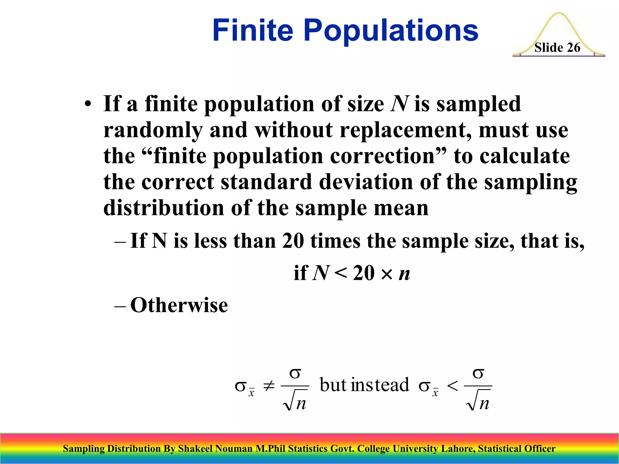 Finite Populations

Slide 26

• If a finite population of size N is sampled
randomly and without replacement, must use
the “finite population correction” to calculate
the correct standard deviation of the sampling
distribution of the sample mean
– If N is less than 20 times the sample size, that is,
if N < 20  n
– Otherwise
sx 

s
n

but instead s x 

s
n

Sampling Distribution By Shakeel Nouman M.Phil Statistics Govt. College University Lahore, Statistical Officer

 