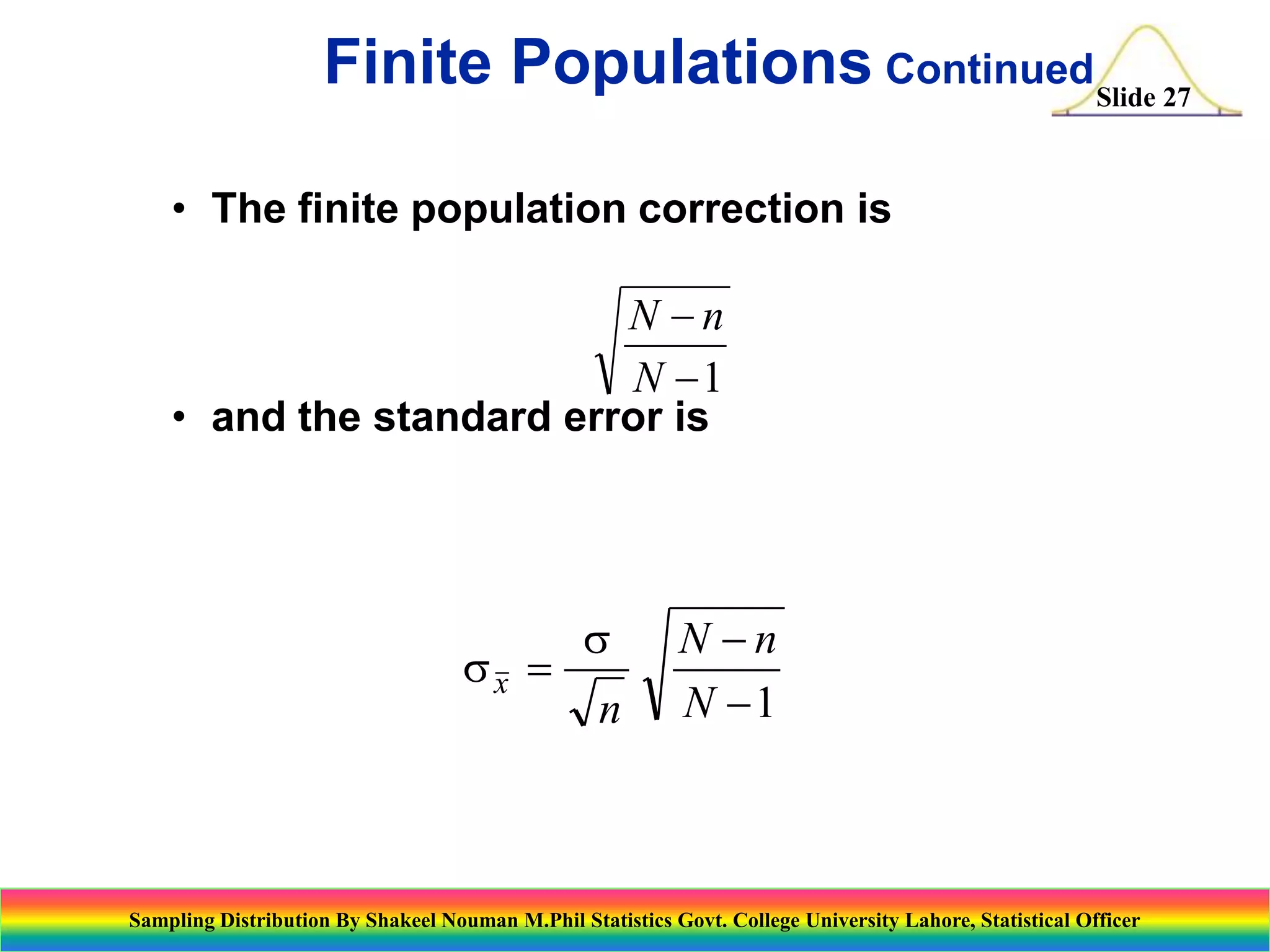 Finite Populations ContinuedSlide 27
• The finite population correction is

N n
N 1
• and the standard error is

sx 

s
n

N n
N 1

Sampling Distribution By Shakeel Nouman M.Phil Statistics Govt. College University Lahore, Statistical Officer

 