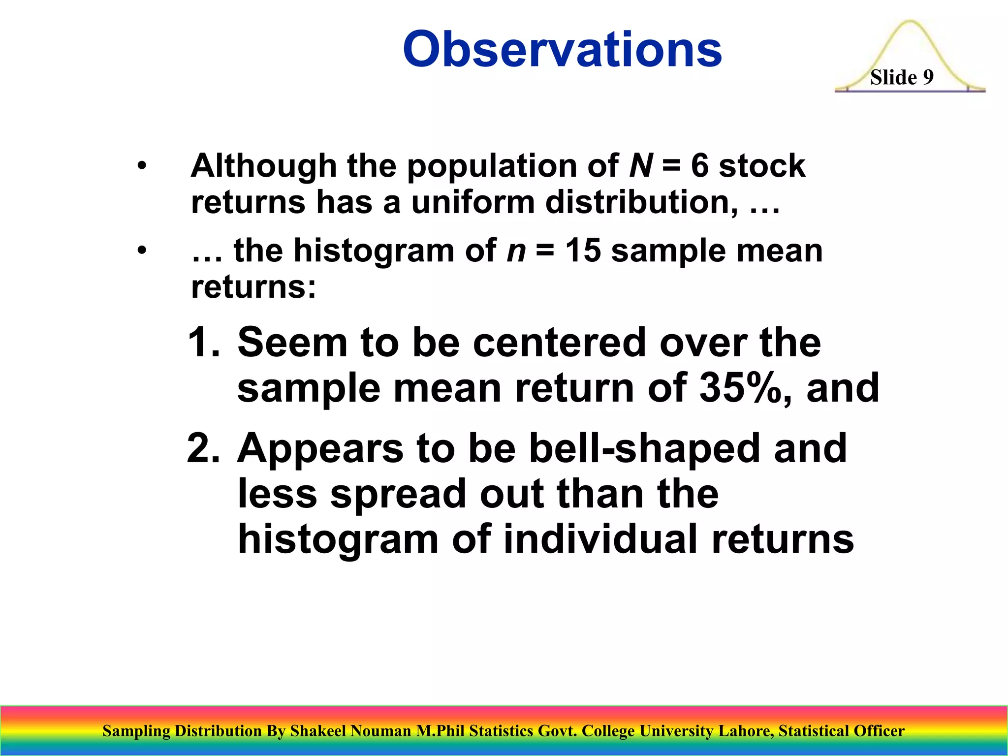 Observations
•
•

Slide 9

Although the population of N = 6 stock
returns has a uniform distribution, …
… the histogram of n = 15 sample mean
returns:

1. Seem to be centered over the
sample mean return of 35%, and
2. Appears to be bell-shaped and
less spread out than the
histogram of individual returns

Sampling Distribution By Shakeel Nouman M.Phil Statistics Govt. College University Lahore, Statistical Officer

 