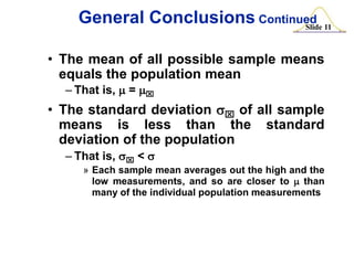 General Conclusions Continued 11
Slide
• The mean of all possible sample means
equals the population mean
– That is, m = mx

• The standard deviation sx of all sample
means is less than the standard
deviation of the population
– That is, sx < s
» Each sample mean averages out the high and the
low measurements, and so are closer to m than
many of the individual population measurements

 