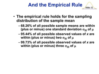 And the Empirical Rule

Slide 12

• The empirical rule holds for the sampling
distribution of the sample mean
– 68.26% of all possible sample means are within
(plus or minus) one standard deviation sx of m
– 95.44% of all possible observed values of x are
within (plus or minus) two sx of m
– 99.73% of all possible observed values of x are
within (plus or minus) three sx of m

 