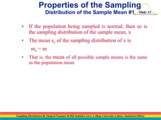 Properties of the Sampling
Distribution of the Sample Mean #1

Slide 13

• If the population being sampled is normal, then so is
the sampling distribution of the sample mean, x

• The mean sx of the sampling distribution of x is
mx = m
•

That is, the mean of all possible sample means is the same
as the population mean

Sampling Distribution By Shakeel Nouman M.Phil Statistics Govt. College University Lahore, Statistical Officer

 