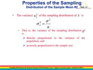 Properties of the Sampling
Distribution of the Sample Mean #2

Slide 14

• The variance s 2 of the sampling distribution of x is
x

s 
2
x

s2
n

 That is, the variance of the sampling distribution x
of
is
 directly proportional to the variance of the
population, and
 inversely proportional to the sample size

Sampling Distribution By Shakeel Nouman M.Phil Statistics Govt. College University Lahore, Statistical Officer

 