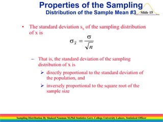 Properties of the Sampling
Distribution of the Sample Mean #3

Slide 15

• The standard deviation sx of the sampling distribution
of x is

sx 

s

n

 That is, the standard deviation of the sampling
distribution of x is
 directly proportional to the standard deviation of
the population, and
 inversely proportional to the square root of the
sample size

Sampling Distribution By Shakeel Nouman M.Phil Statistics Govt. College University Lahore, Statistical Officer

 