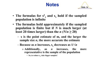 Notes

Slide 16

• The formulas for s2x and sx hold if the sampled
population is infinite
• The formulas hold approximately if the sampled
population is finite but if N is much larger (at
least 20 times larger) than the n (N/n ≥ 20)
– x is the point estimate of m, and the larger the
sample size n, the more accurate the estimate
– Because as n increases, sx decreases as 1/√n
» Additionally, as n increases, the more
representative is the sample of the population
• So, to reduce sx, take bigger samples!

 