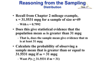 Reasoning from the Sampling
Distribution

Slide 17

• Recall from Chapter 2 mileage example,
x = 31.5531 mpg for a sample of size n=49
– With s = 0.7992

• Does this give statistical evidence that the
population mean m is greater than 31 mpg
– That is, does the sample mean give evidence that m
is at least 31 mpg

• Calculate the probability of observing a
sample mean that is greater than or equal to
31.5531 mpg if m = 31 mpg
– Want P(x > 31.5531 if m = 31)

 