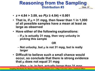 Reasoning from the Sampling
Distribution #3

Slide 19

• z = 4.84 > 3.09, so P(z ≥ 4.84) < 0.001
• That is, if m = 31 mpg, then fewer than 1 in 1,000
of all possible samples have a mean at least as
large as observed
• Have either of the following explanations:
– If m is actually 31 mpg, then very unlucky in
picking this sample
OR
– Not unlucky, but m is not 31 mpg, but is really
larger

• Difficult to believe such a small chance would
occur, so conclude that there is strong evidence
that m does not equal 31 mpg
– Also, m is, in fact, actually larger than 31 mpg
Sampling Distribution By Shakeel Nouman M.Phil Statistics Govt. College University Lahore, Statistical Officer

 