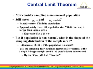 Central Limit Theorem

Slide 20

• Now consider sampling a non-normal population
• Still have: m x  m
and
sx  s n

– Exactly correct if infinite population
– Approximately correct if population size N finite but much
larger than sample size n
» Especially if N ≥ 20  n

• But if population is non-normal, what is the shape of the
sampling distribution of the sample mean?
– Is it normal, like it is if the population is normal?
– Yes, the sampling distribution is approximately normal if the
sample is large enough, even if the population is non-normal
» By the “Central Limit Theorem”

Sampling Distribution By Shakeel Nouman M.Phil Statistics Govt. College University Lahore, Statistical Officer

 