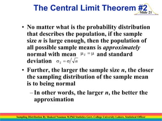 The Central Limit Theorem #2 21
Slide
• No matter what is the probability distribution
that describes the population, if the sample
size n is large enough, then the population of
all possible sample means is approximately
normal with mean m x  m and standard
deviation s x  s n
• Further, the larger the sample size n, the closer
the sampling distribution of the sample mean
is to being normal
– In other words, the larger n, the better the
approximation
Sampling Distribution By Shakeel Nouman M.Phil Statistics Govt. College University Lahore, Statistical Officer

 