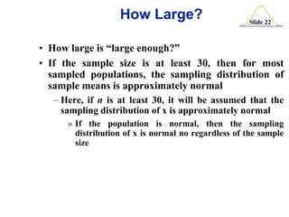 How Large?

Slide 22

• How large is “large enough?”
• If the sample size is at least 30, then for most
sampled populations, the sampling distribution of
sample means is approximately normal
– Here, if n is at least 30, it will be assumed that the
sampling distribution of x is approximately normal
» If the population is normal, then the sampling
distribution of x is normal no regardless of the sample
size

 