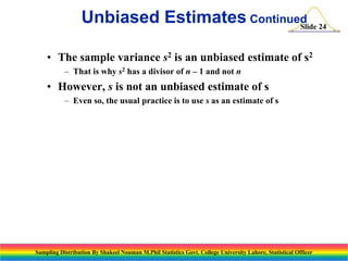 Unbiased Estimates Continued 24
Slide
• The sample variance s2 is an unbiased estimate of s2
– That is why s2 has a divisor of n – 1 and not n

• However, s is not an unbiased estimate of s
– Even so, the usual practice is to use s as an estimate of s

Sampling Distribution By Shakeel Nouman M.Phil Statistics Govt. College University Lahore, Statistical Officer

 