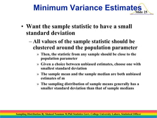 Minimum Variance Estimates 25
Slide
• Want the sample statistic to have a small
standard deviation
– All values of the sample statistic should be
clustered around the population parameter
» Then, the statistic from any sample should be close to the
population parameter
» Given a choice between unbiased estimates, choose one with
smallest standard deviation
» The sample mean and the sample median are both unbiased
estimates of m
» The sampling distribution of sample means generally has a
smaller standard deviation than that of sample medians

Sampling Distribution By Shakeel Nouman M.Phil Statistics Govt. College University Lahore, Statistical Officer

 
