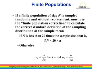 Finite Populations

Slide 26

• If a finite population of size N is sampled
randomly and without replacement, must use
the “finite population correction” to calculate
the correct standard deviation of the sampling
distribution of the sample mean
– If N is less than 20 times the sample size, that is,
if N < 20  n
– Otherwise
sx 

s
n

but instead s x 

s
n

Sampling Distribution By Shakeel Nouman M.Phil Statistics Govt. College University Lahore, Statistical Officer

 