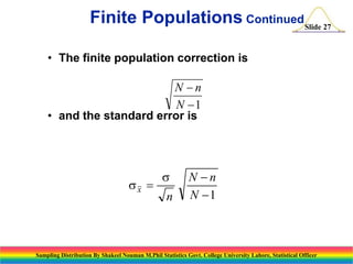 Finite Populations ContinuedSlide 27
• The finite population correction is

N n
N 1
• and the standard error is

sx 

s
n

N n
N 1

Sampling Distribution By Shakeel Nouman M.Phil Statistics Govt. College University Lahore, Statistical Officer

 