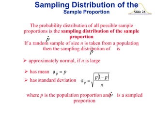Sampling Distribution of the
Sample Proportion

Slide 28

The probability distribution of all possible sample
proportions is the sampling distribution of the sample
proportion
ˆ
p
If a random sample of size n is taken from a population
then the sampling distribution of is
ˆ

p

 approximately normal, if n is large
 has mean m ˆ  p
p

p1  p 
 has standard deviation s ˆp 
n
p
where p is the population proportion andˆ is a sampled
proportion

 