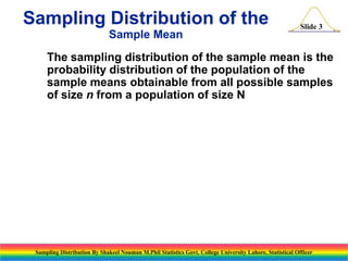 Sampling Distribution of the
Sample Mean

Slide 3

The sampling distribution of the sample mean is the
probability distribution of the population of the
sample means obtainable from all possible samples
of size n from a population of size N

Sampling Distribution By Shakeel Nouman M.Phil Statistics Govt. College University Lahore, Statistical Officer

 