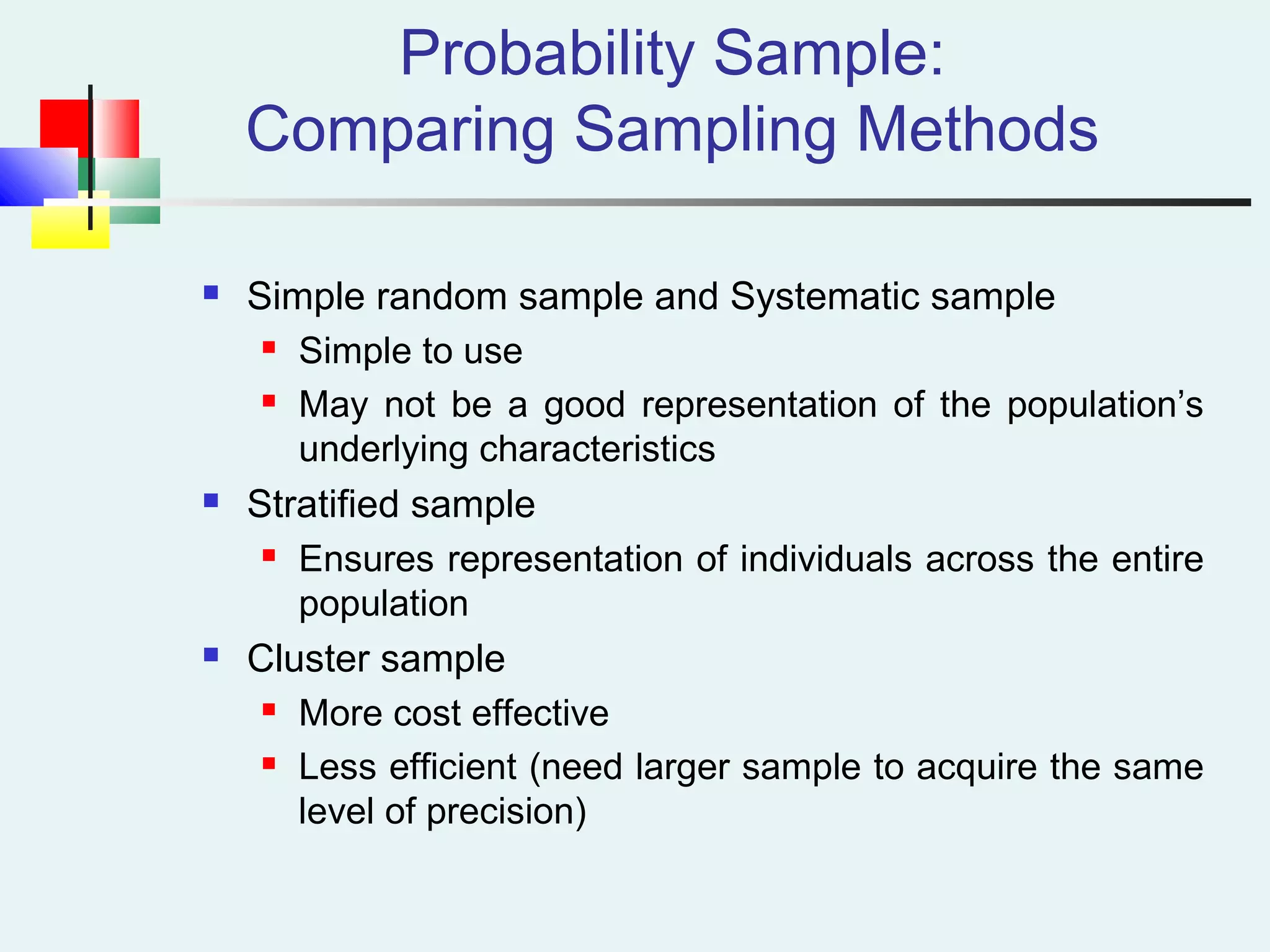Probability Sample:
Comparing Sampling Methods
 Simple random sample and Systematic sample
 Simple to use
 May not be a good representation of the population’s
underlying characteristics
 Stratified sample
 Ensures representation of individuals across the entire
population
 Cluster sample
 More cost effective
 Less efficient (need larger sample to acquire the same
level of precision)
 