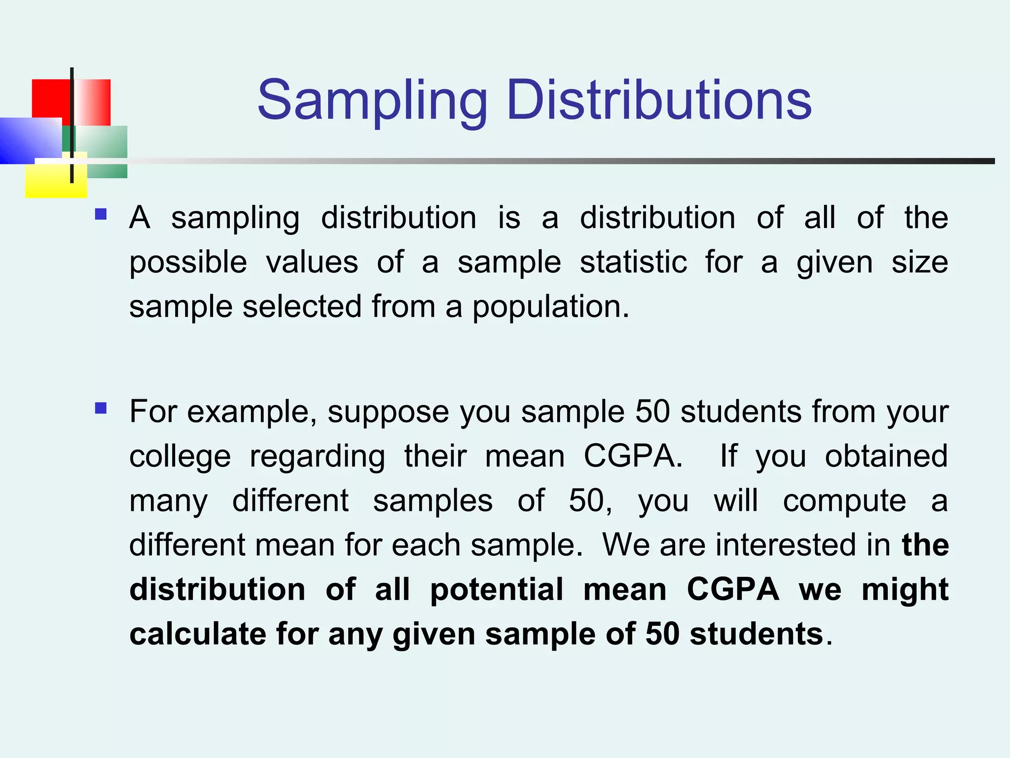 Sampling Distributions
 A sampling distribution is a distribution of all of the
possible values of a sample statistic for a given size
sample selected from a population.
 For example, suppose you sample 50 students from your
college regarding their mean CGPA. If you obtained
many different samples of 50, you will compute a
different mean for each sample. We are interested in the
distribution of all potential mean CGPA we might
calculate for any given sample of 50 students.
 