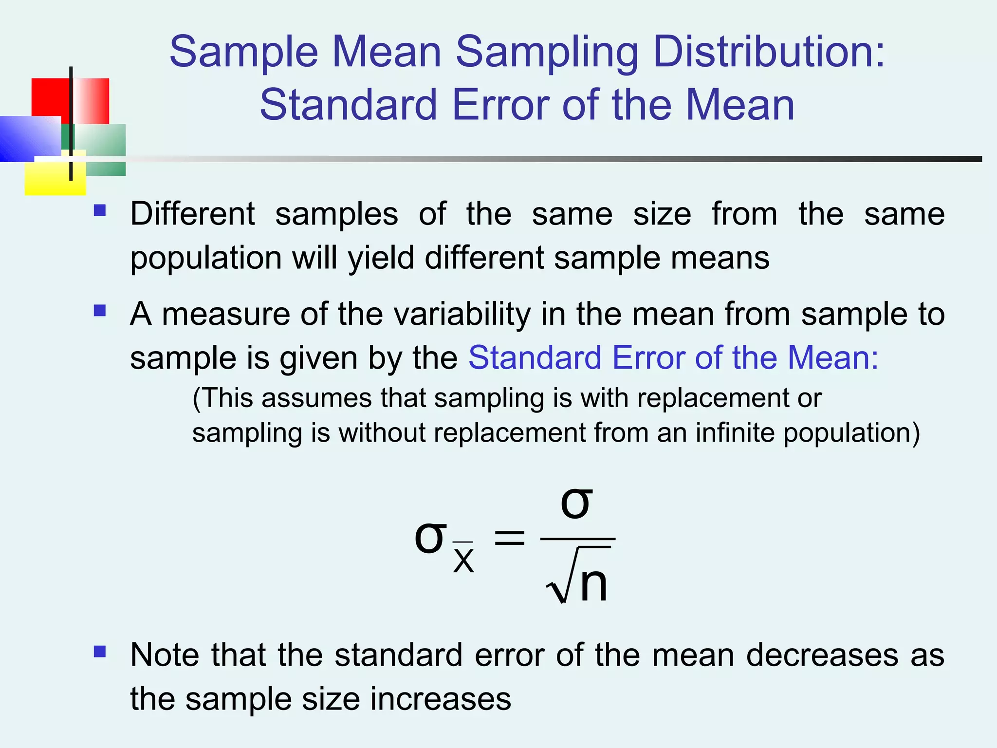 Sample Mean Sampling Distribution:
Standard Error of the Mean
 Different samples of the same size from the same
population will yield different sample means
 A measure of the variability in the mean from sample to
sample is given by the Standard Error of the Mean:
(This assumes that sampling is with replacement or
sampling is without replacement from an infinite population)
 Note that the standard error of the mean decreases as
the sample size increases
n
σ
σX
=
 