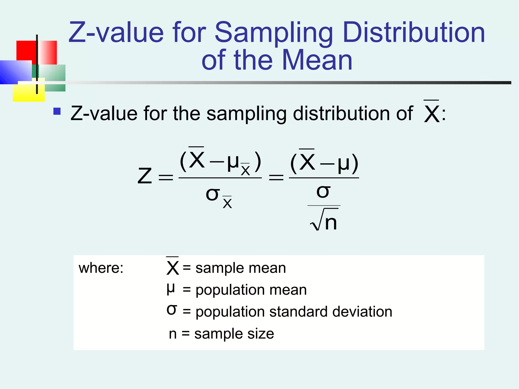 Z-value for Sampling Distribution
of the Mean
 Z-value for the sampling distribution of :
where: = sample mean
= population mean
= population standard deviation
n = sample size
X
μ
σ
n
σ
μ)X(
σ
)μX(
Z
X
X −
=
−
=
X
 