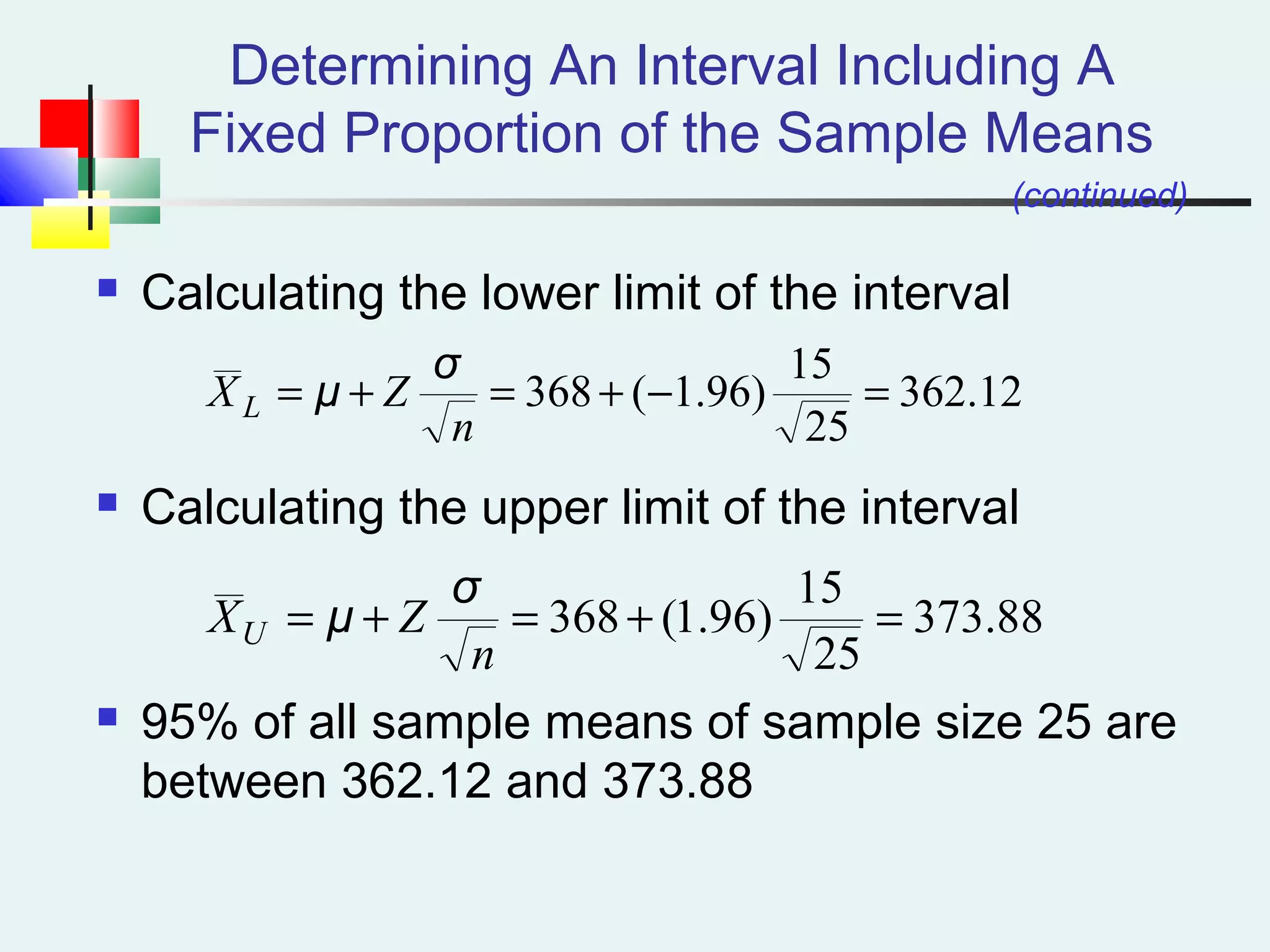 Determining An Interval Including A
Fixed Proportion of the Sample Means
 Calculating the lower limit of the interval
 Calculating the upper limit of the interval
 95% of all sample means of sample size 25 are
between 362.12 and 373.88
12.362
25
15
)96.1(368 =−+=+=
n
ZX L
σ
μ
(continued)
88.373
25
15
)96.1(368 =+=+=
n
ZXU
σ
μ
 