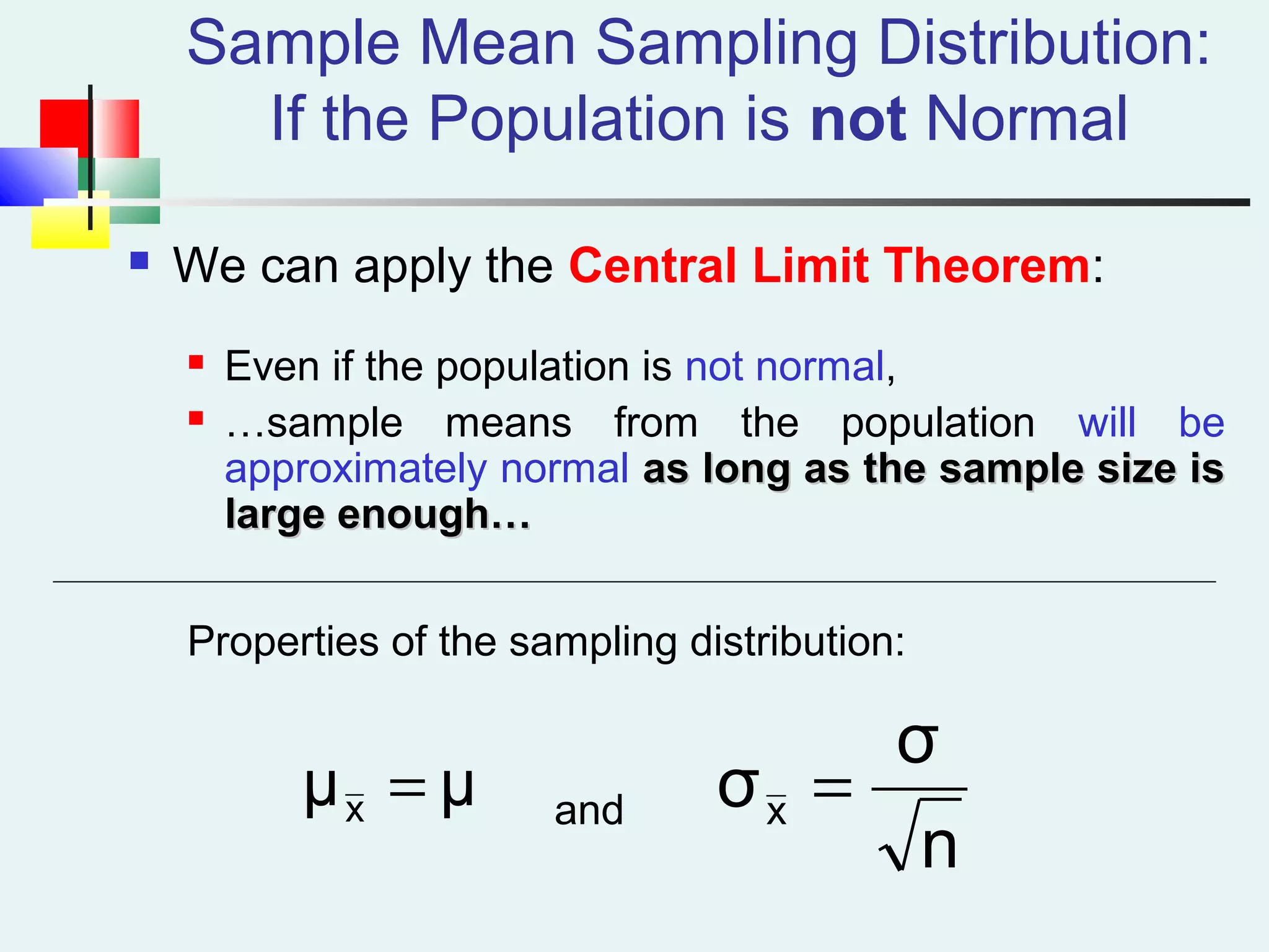 Sample Mean Sampling Distribution:
If the Population is not Normal
 We can apply the Central Limit Theorem:
 Even if the population is not normal,
 …sample means from the population will be
approximately normal as long as the sample size isas long as the sample size is
large enough…large enough…
Properties of the sampling distribution:
andμμx =
n
σ
σx =
 