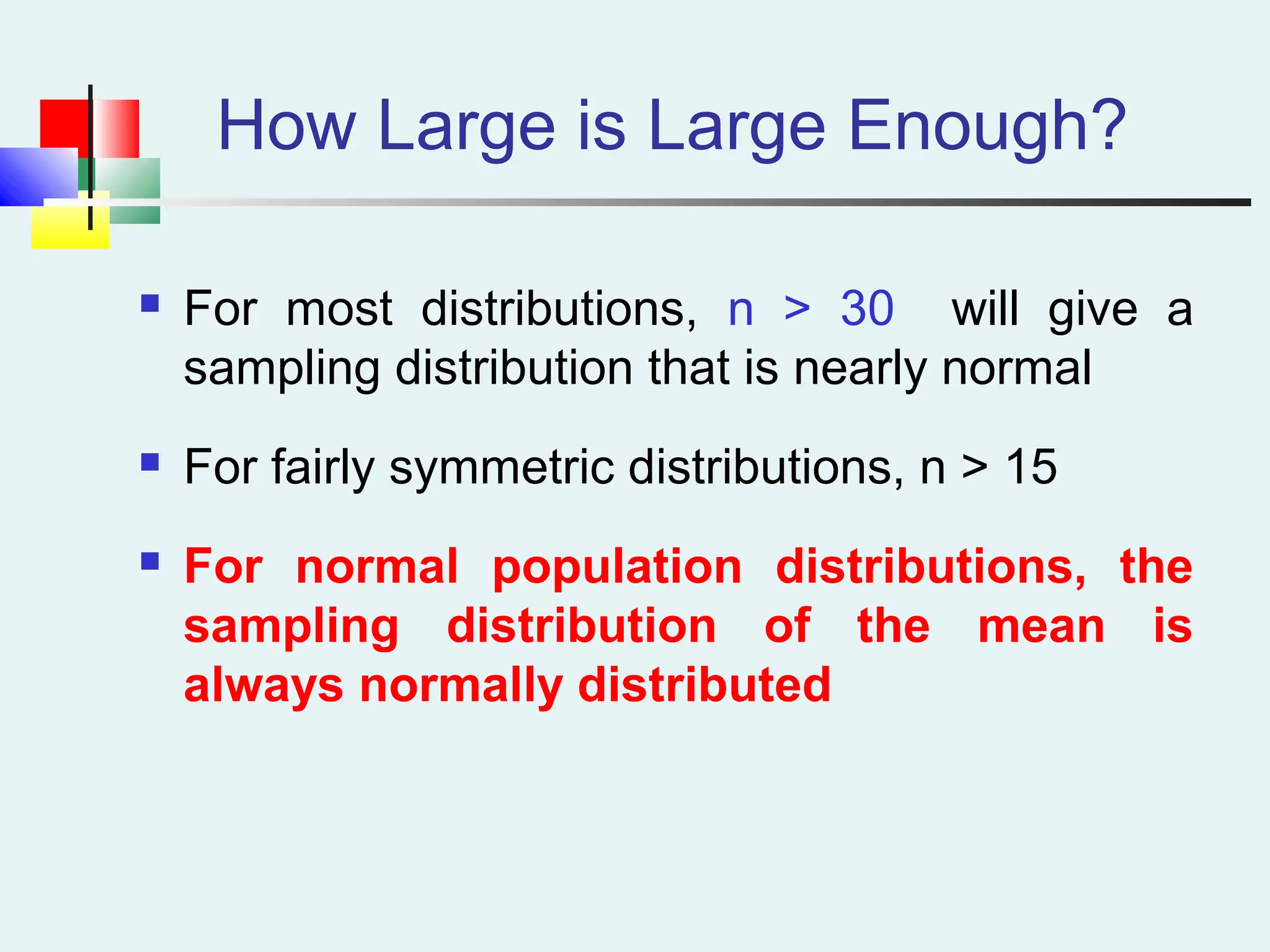 How Large is Large Enough?
 For most distributions, n > 30 will give a
sampling distribution that is nearly normal
 For fairly symmetric distributions, n > 15
 For normal population distributions, the
sampling distribution of the mean is
always normally distributed
 