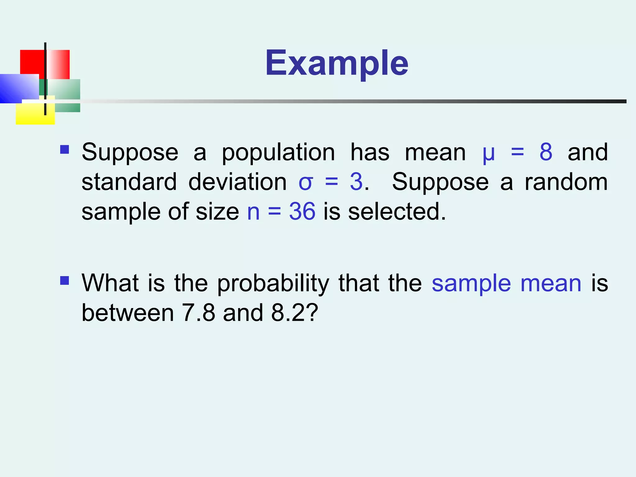 Example
 Suppose a population has mean μ = 8 and
standard deviation σ = 3. Suppose a random
sample of size n = 36 is selected.
 What is the probability that the sample mean is
between 7.8 and 8.2?
 