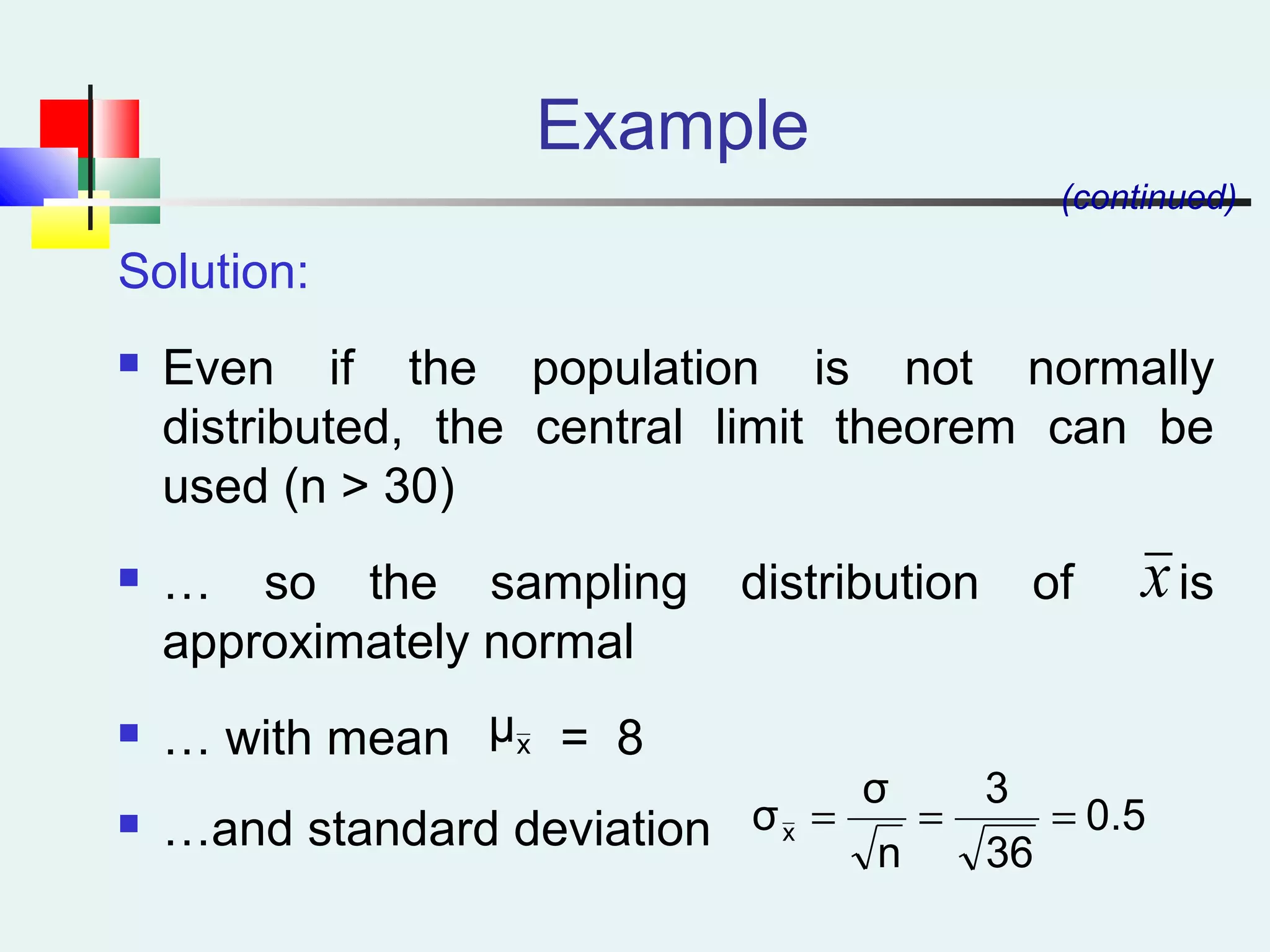 Example
Solution:
 Even if the population is not normally
distributed, the central limit theorem can be
used (n > 30)
 … so the sampling distribution of is
approximately normal
 … with mean = 8
 …and standard deviation
(continued)
x
xμ
0.5
36
3
n
σ
σx ===
 