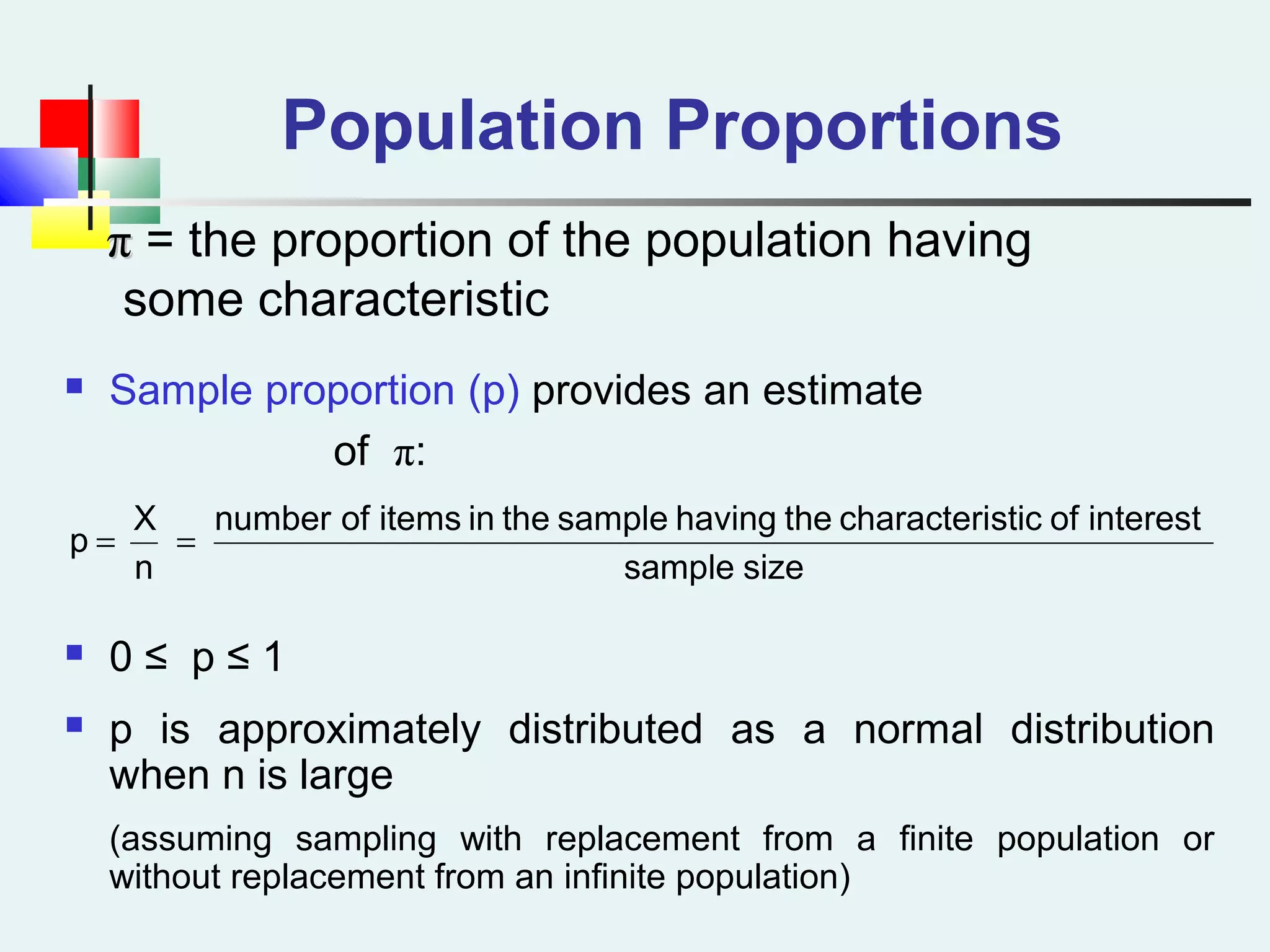 Population Proportions
ππ = the proportion of the population having
some characteristic
 Sample proportion (p) provides an estimate
of π:
 0 ≤ p ≤ 1
 p is approximately distributed as a normal distribution
when n is large
(assuming sampling with replacement from a finite population or
without replacement from an infinite population)
sizesample
interestofsticcharacterithehavingsampletheinitemsofnumber
n
X
p ==
 