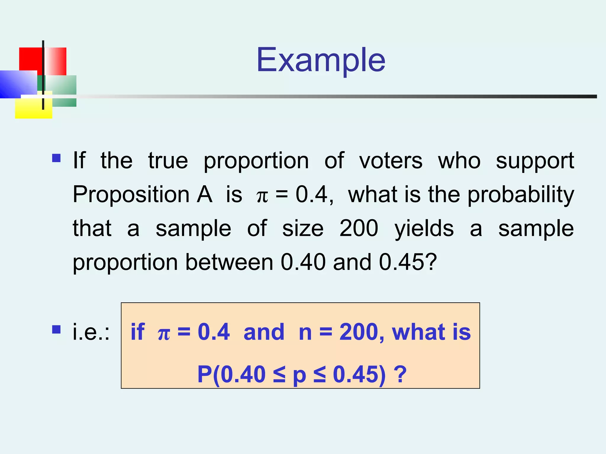Example
 If the true proportion of voters who support
Proposition A is π = 0.4, what is the probability
that a sample of size 200 yields a sample
proportion between 0.40 and 0.45?
 i.e.: if π = 0.4 and n = 200, what is
P(0.40 ≤ p ≤ 0.45) ?
 