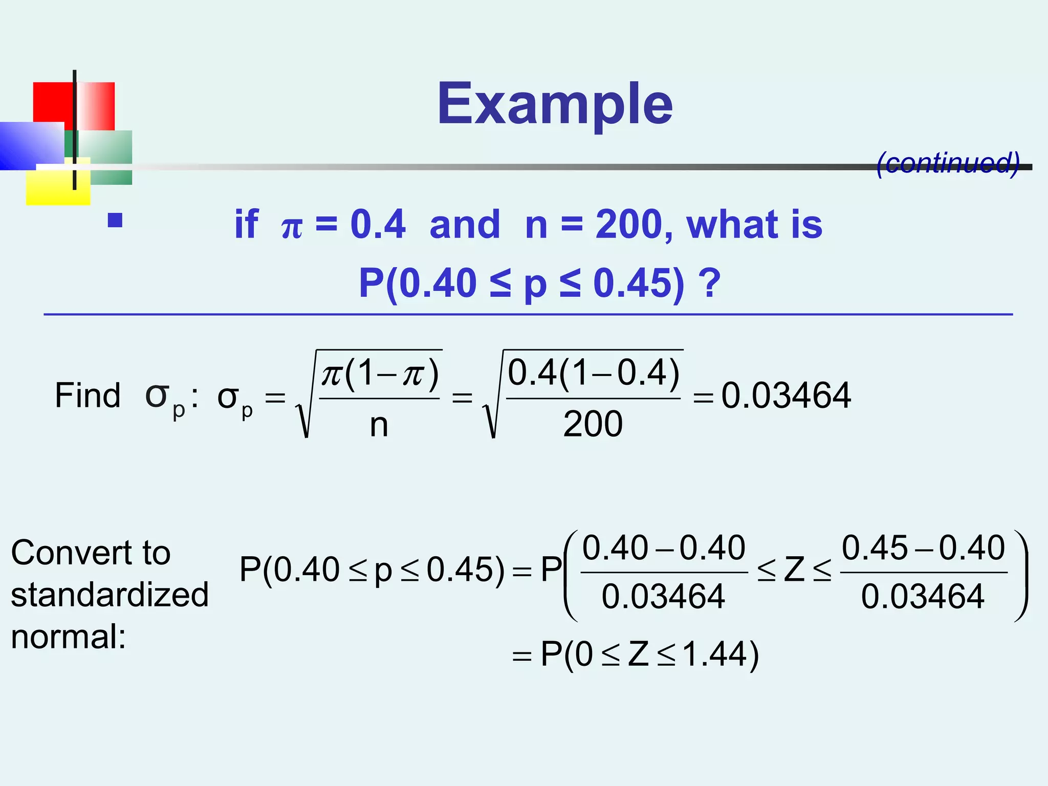 Example
 if π = 0.4 and n = 200, what is
P(0.40 ≤ p ≤ 0.45) ?
(continued)
0.03464
200
0.4)0.4(1
n
)(1
σp =
−
=
−
=
ππ
1.44)ZP(0
0.03464
0.400.45
Z
0.03464
0.400.40
P0.45)pP(0.40
≤≤=





 −
≤≤
−
=≤≤
Find :
Convert to
standardized
normal:
pσ
 