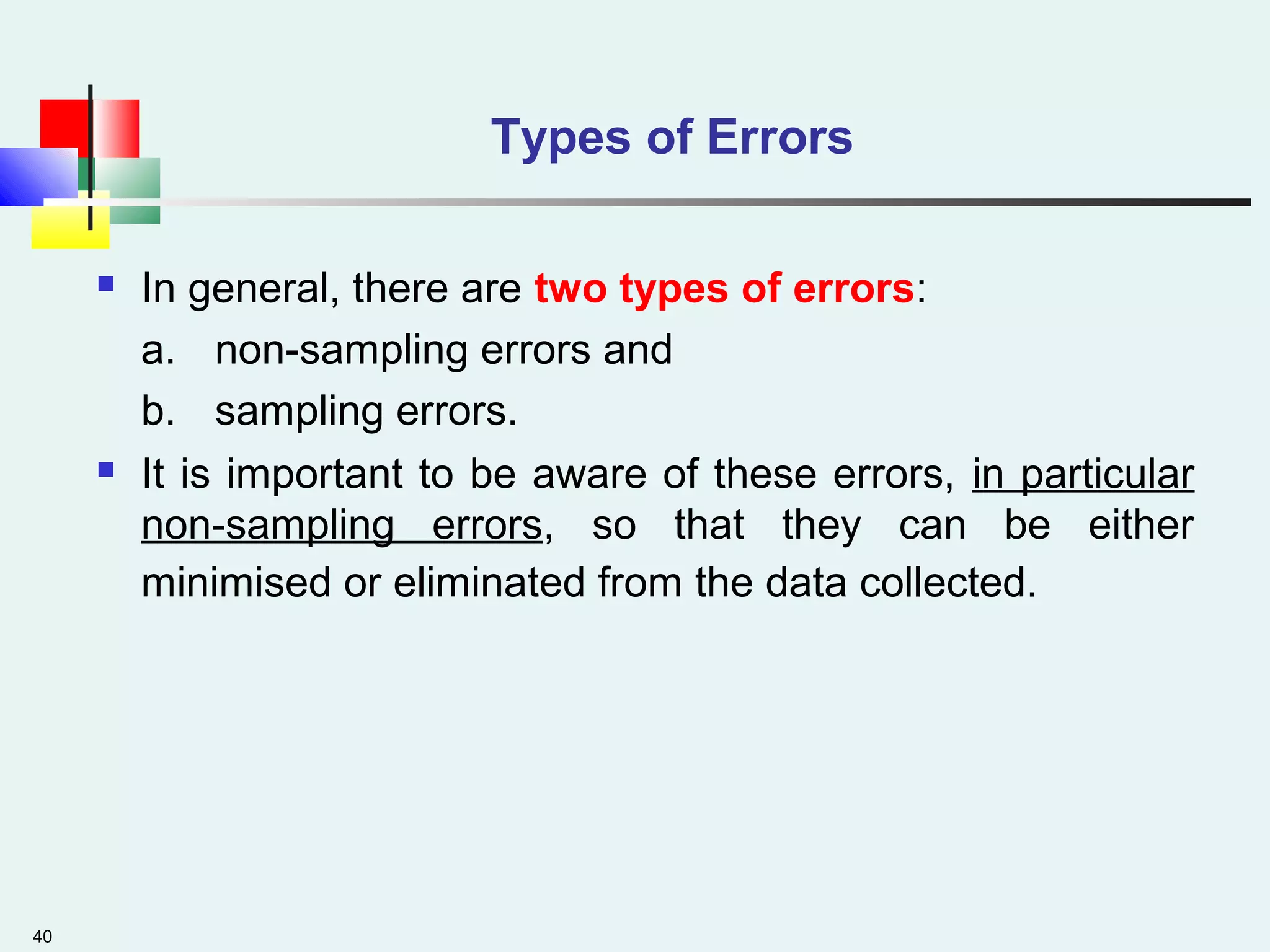 40
Types of Errors
 In general, there are two types of errors:
a. non-sampling errors and
b. sampling errors.
 It is important to be aware of these errors, in particular
non-sampling errors, so that they can be either
minimised or eliminated from the data collected.
 