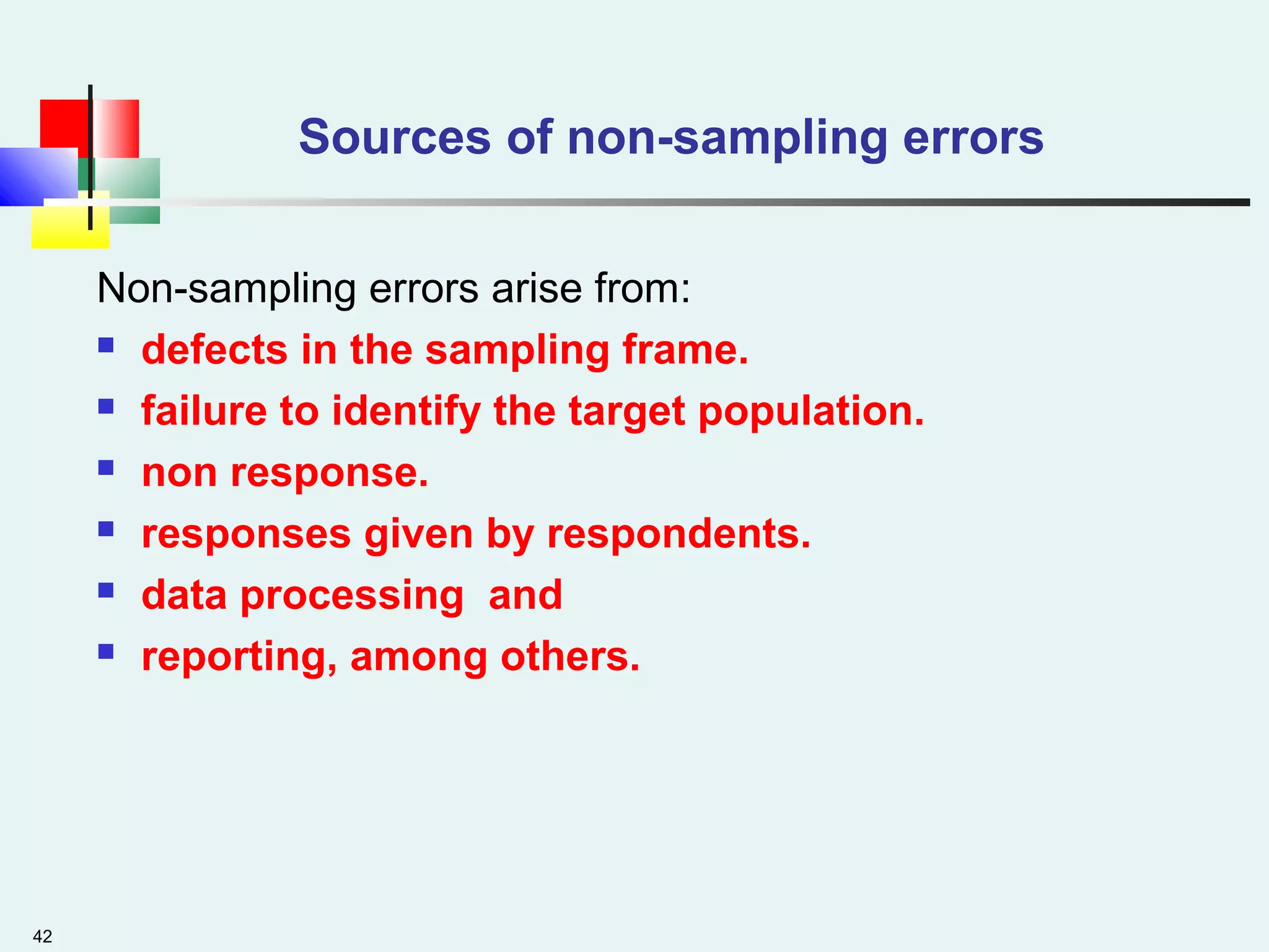 42
Sources of non-sampling errors
Non-sampling errors arise from:
 defects in the sampling frame.
 failure to identify the target population.
 non response.
 responses given by respondents.
 data processing and
 reporting, among others.
 