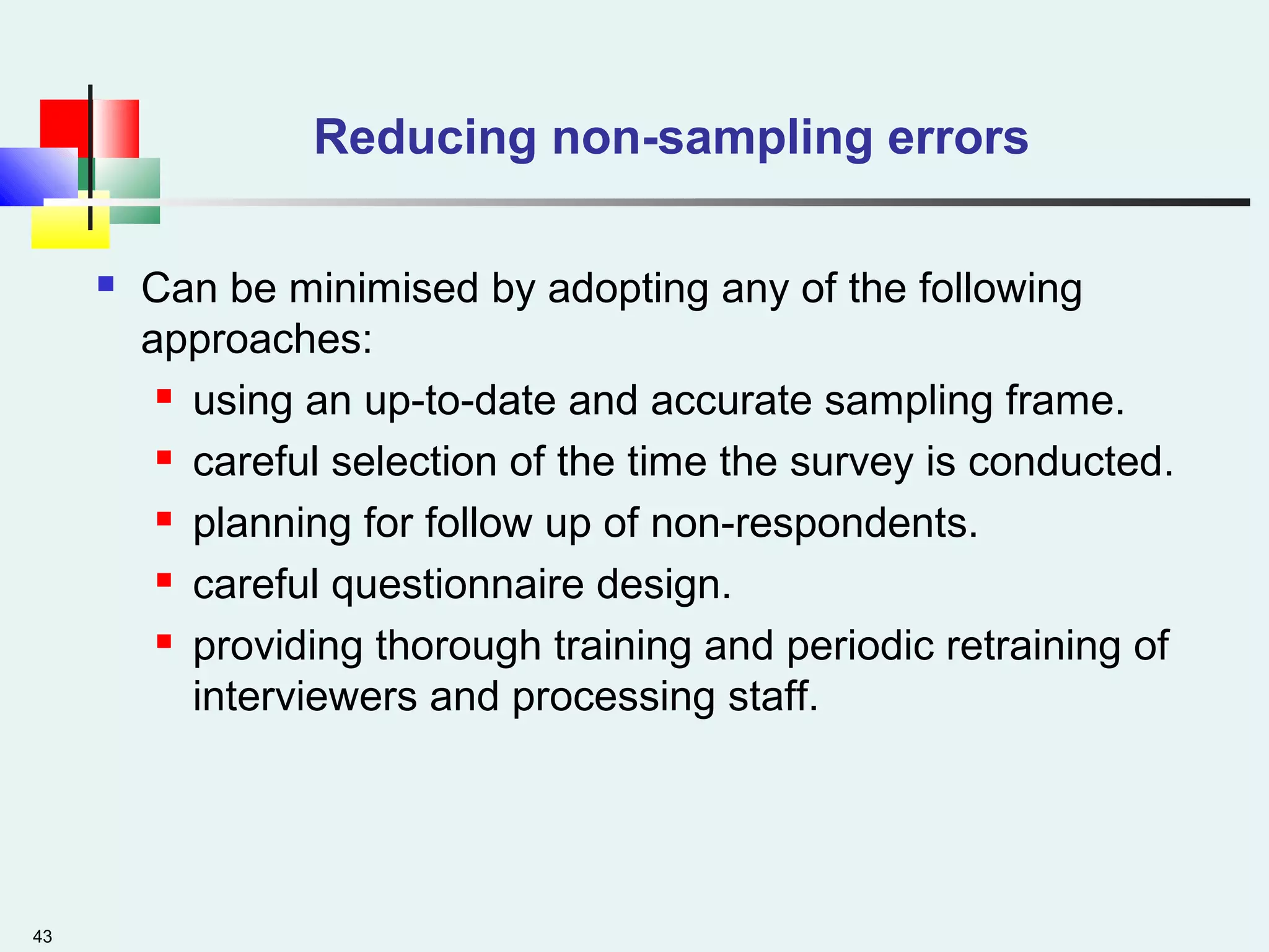 43
Reducing non-sampling errors
 Can be minimised by adopting any of the following
approaches:
 using an up-to-date and accurate sampling frame.
 careful selection of the time the survey is conducted.
 planning for follow up of non-respondents.
 careful questionnaire design.
 providing thorough training and periodic retraining of
interviewers and processing staff.
 