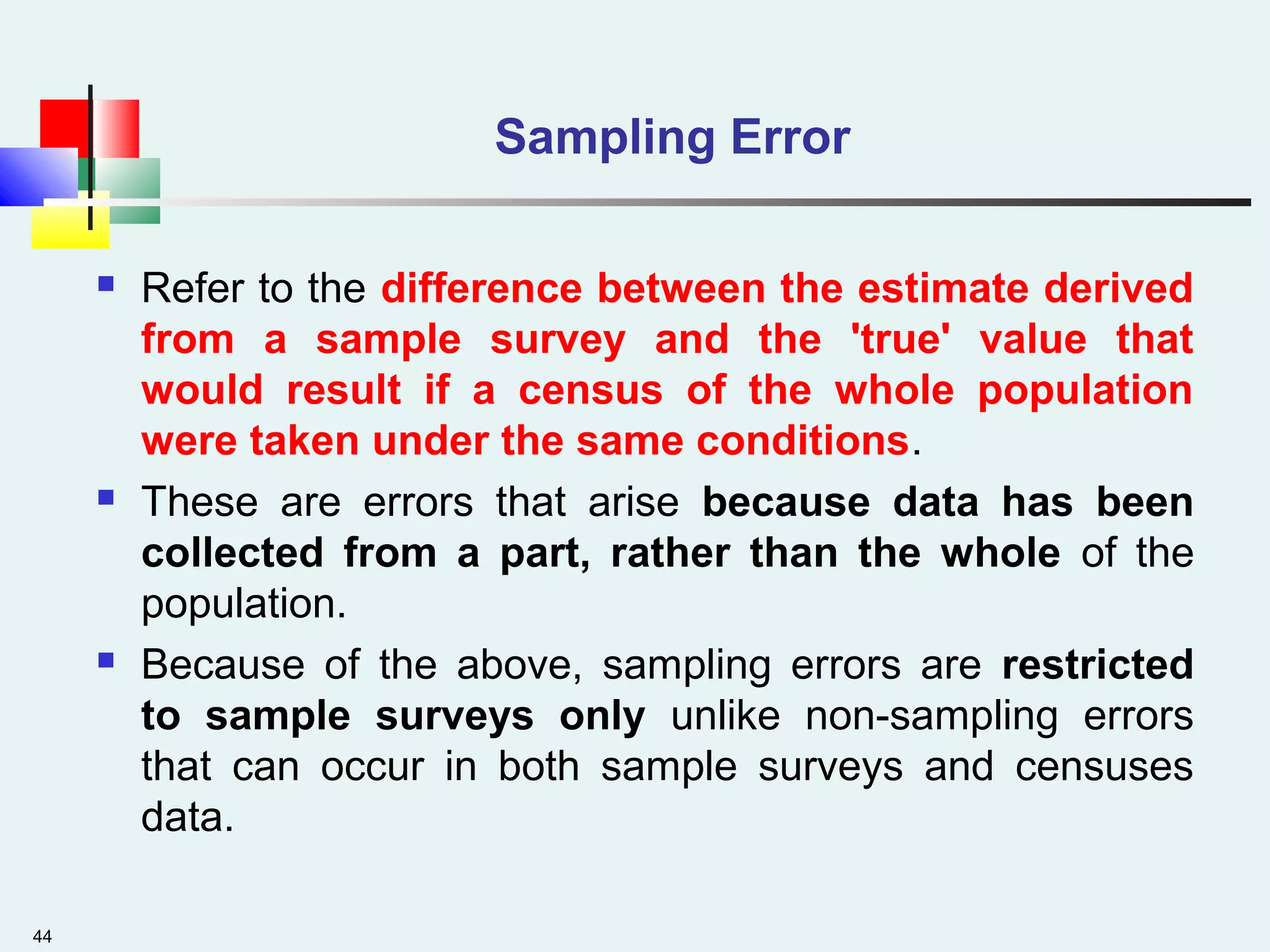 44
Sampling Error
 Refer to the difference between the estimate derived
from a sample survey and the 'true' value that
would result if a census of the whole population
were taken under the same conditions.
 These are errors that arise because data has been
collected from a part, rather than the whole of the
population.
 Because of the above, sampling errors are restricted
to sample surveys only unlike non-sampling errors
that can occur in both sample surveys and censuses
data.
 